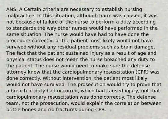 ANS: A Certain criteria are necessary to establish nursing malpractice. In this situation, although harm was caused, it was not because of failure of the nurse to perform a duty according to standards the way other nurses would have performed in the same situation. The nurse would have had to have done the procedure correctly, or the patient most likely would not have survived without any residual problems such as brain damage. The fact that the patient sustained injury as a result of age and physical status does not mean the nurse breached any duty to the patient. The nurse would need to make sure the defense attorney knew that the cardiopulmonary resuscitation (CPR) was done correctly. Without intervention, the patient most likely would not have survived. The prosecution would try to prove that a breach of duty had occurred, which had caused injury, not that cardiopulmonary resuscitation was done correctly. The defense team, not the prosecution, would explain the correlation between brittle bones and rib fractures during CPR.