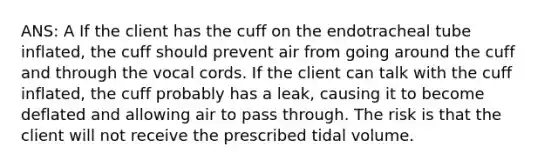 ANS: A If the client has the cuff on the endotracheal tube inflated, the cuff should prevent air from going around the cuff and through the vocal cords. If the client can talk with the cuff inflated, the cuff probably has a leak, causing it to become deflated and allowing air to pass through. The risk is that the client will not receive the prescribed tidal volume.