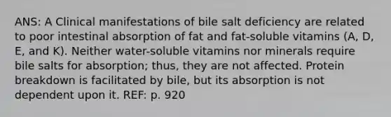 ANS: A Clinical manifestations of bile salt deficiency are related to poor intestinal absorption of fat and fat-soluble vitamins (A, D, E, and K). Neither water-soluble vitamins nor minerals require bile salts for absorption; thus, they are not affected. Protein breakdown is facilitated by bile, but its absorption is not dependent upon it. REF: p. 920