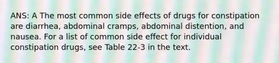 ANS: A The most common side effects of drugs for constipation are diarrhea, abdominal cramps, abdominal distention, and nausea. For a list of common side effect for individual constipation drugs, see Table 22-3 in the text.