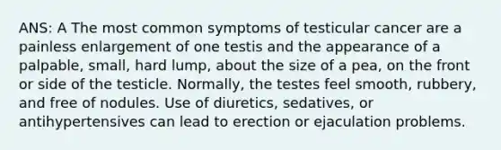 ANS: A The most common symptoms of testicular cancer are a painless enlargement of one testis and the appearance of a palpable, small, hard lump, about the size of a pea, on the front or side of the testicle. Normally, the testes feel smooth, rubbery, and free of nodules. Use of diuretics, sedatives, or antihypertensives can lead to erection or ejaculation problems.