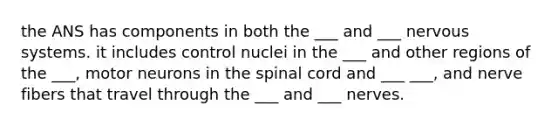 the ANS has components in both the ___ and ___ nervous systems. it includes control nuclei in the ___ and other regions of the ___, motor neurons in the spinal cord and ___ ___, and nerve fibers that travel through the ___ and ___ nerves.