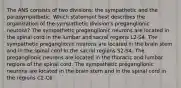 The ANS consists of two divisions: the sympathetic and the parasympathetic. Which statement best describes the organization of the sympathetic division's preganglionic neurons? The sympathetic preganglionic neurons are located in the spinal cord in the lumbar and sacral regions L2-S4. The sympathetic preganglionic neurons are located in the brain stem and in the spinal cord in the sacral regions S2-S4. The preganglionic neurons are located in the thoracic and lumbar regions of the spinal cord. The sympathetic preganglionic neurons are located in the brain stem and in the spinal cord in the regions C2-C6.