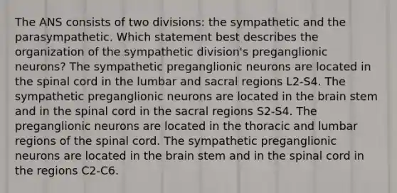 The ANS consists of two divisions: the sympathetic and the parasympathetic. Which statement best describes the organization of the sympathetic division's preganglionic neurons? The sympathetic preganglionic neurons are located in the spinal cord in the lumbar and sacral regions L2-S4. The sympathetic preganglionic neurons are located in the brain stem and in the spinal cord in the sacral regions S2-S4. The preganglionic neurons are located in the thoracic and lumbar regions of the spinal cord. The sympathetic preganglionic neurons are located in the brain stem and in the spinal cord in the regions C2-C6.