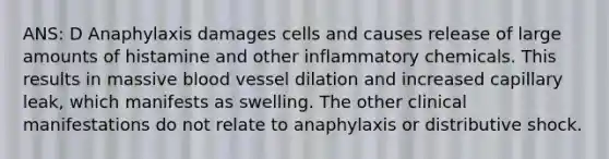 ANS: D Anaphylaxis damages cells and causes release of large amounts of histamine and other inflammatory chemicals. This results in massive blood vessel dilation and increased capillary leak, which manifests as swelling. The other clinical manifestations do not relate to anaphylaxis or distributive shock.