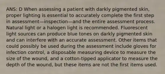 ANS: D When assessing a patient with darkly pigmented skin, proper lighting is essential to accurately complete the first step in assessment—inspection—and the entire assessment process. Natural light or a halogen light is recommended. Fluorescent light sources can produce blue tones on darkly pigmented skin and can interfere with an accurate assessment. Other items that could possibly be used during the assessment include gloves for infection control, a disposable measuring device to measure the size of the wound, and a cotton-tipped applicator to measure the depth of the wound, but these items are not the first items used.