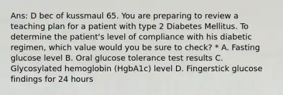 Ans: D bec of kussmaul 65. You are preparing to review a teaching plan for a patient with type 2 Diabetes Mellitus. To determine the patient's level of compliance with his diabetic regimen, which value would you be sure to check? * A. Fasting glucose level B. Oral glucose tolerance test results C. Glycosylated hemoglobin (HgbA1c) level D. Fingerstick glucose findings for 24 hours