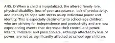 ANS: D When a child is hospitalized, the altered family role, physical disability, loss of peer acceptance, lack of productivity, and inability to cope with stress usurp individual power and identity. This is especially detrimental to school-age children, who are striving for independence and productivity and are now experiencing events that decrease their control and power. Infants, toddlers, and preschoolers, although affected by loss of power, are not as significantly affected as school-age children.