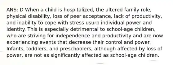 ANS: D When a child is hospitalized, the altered family role, physical disability, loss of peer acceptance, lack of productivity, and inability to cope with stress usurp individual power and identity. This is especially detrimental to school-age children, who are striving for independence and productivity and are now experiencing events that decrease their control and power. Infants, toddlers, and preschoolers, although affected by loss of power, are not as significantly affected as school-age children.