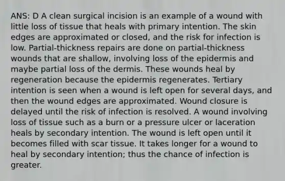 ANS: D A clean surgical incision is an example of a wound with little loss of tissue that heals with primary intention. The skin edges are approximated or closed, and the risk for infection is low. Partial-thickness repairs are done on partial-thickness wounds that are shallow, involving loss of the epidermis and maybe partial loss of the dermis. These wounds heal by regeneration because the epidermis regenerates. Tertiary intention is seen when a wound is left open for several days, and then the wound edges are approximated. Wound closure is delayed until the risk of infection is resolved. A wound involving loss of tissue such as a burn or a pressure ulcer or laceration heals by secondary intention. The wound is left open until it becomes filled with scar tissue. It takes longer for a wound to heal by secondary intention; thus the chance of infection is greater.