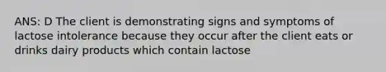 ANS: D The client is demonstrating signs and symptoms of lactose intolerance because they occur after the client eats or drinks dairy products which contain lactose