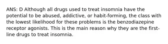 ANS: D Although all drugs used to treat insomnia have the potential to be abused, addictive, or habit-forming, the class with the lowest likelihood for these problems is the benzodiazepine receptor agonists. This is the main reason why they are the first-line drugs to treat insomnia.