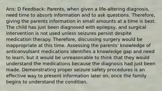 Ans: D Feedback: Parents, when given a life-altering diagnosis, need time to absorb information and to ask questions. Therefore, giving the parents information in small amounts at a time is best. The child has just been diagnosed with epilepsy, and surgical intervention is not used unless seizures persist despite medication therapy. Therefore, discussing surgery would be inappropriate at this time. Assessing the parents' knowledge of anticonvulsant medications identifies a knowledge gap and need to learn, but it would be unreasonable to think that they would understand the medications because the diagnosis had just been made. Demonstrating proper seizure safety procedures is an effective way to present information later on, once the family begins to understand the condition.