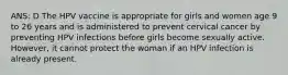 ANS: D The HPV vaccine is appropriate for girls and women age 9 to 26 years and is administered to prevent cervical cancer by preventing HPV infections before girls become sexually active. However, it cannot protect the woman if an HPV infection is already present.