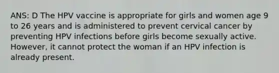 ANS: D The HPV vaccine is appropriate for girls and women age 9 to 26 years and is administered to prevent cervical cancer by preventing HPV infections before girls become sexually active. However, it cannot protect the woman if an HPV infection is already present.