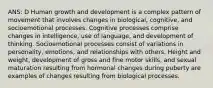 ANS: D Human growth and development is a complex pattern of movement that involves changes in biological, cognitive, and socioemotional processes. Cognitive processes comprise changes in intelligence, use of language, and development of thinking. Socioemotional processes consist of variations in personality, emotions, and relationships with others. Height and weight, development of gross and fine motor skills, and sexual maturation resulting from hormonal changes during puberty are examples of changes resulting from biological processes.