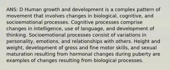 ANS: D Human growth and development is a complex pattern of movement that involves changes in biological, cognitive, and socioemotional processes. Cognitive processes comprise changes in intelligence, use of language, and development of thinking. Socioemotional processes consist of variations in personality, emotions, and relationships with others. Height and weight, development of gross and fine motor skills, and sexual maturation resulting from hormonal changes during puberty are examples of changes resulting from biological processes.