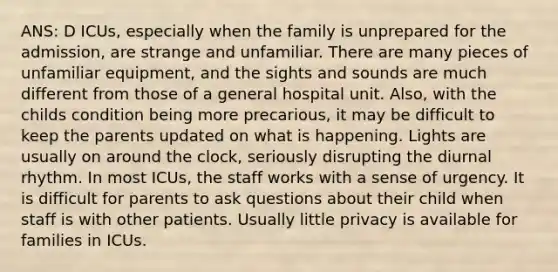 ANS: D ICUs, especially when the family is unprepared for the admission, are strange and unfamiliar. There are many pieces of unfamiliar equipment, and the sights and sounds are much different from those of a general hospital unit. Also, with the childs condition being more precarious, it may be difficult to keep the parents updated on what is happening. Lights are usually on around the clock, seriously disrupting the diurnal rhythm. In most ICUs, the staff works with a sense of urgency. It is difficult for parents to ask questions about their child when staff is with other patients. Usually little privacy is available for families in ICUs.