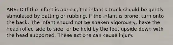 ANS: D If the infant is apneic, the infant's trunk should be gently stimulated by patting or rubbing. If the infant is prone, turn onto the back. The infant should not be shaken vigorously, have the head rolled side to side, or be held by the feet upside down with the head supported. These actions can cause injury.