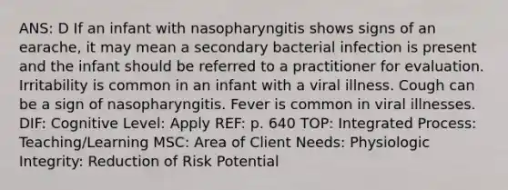 ANS: D If an infant with nasopharyngitis shows signs of an earache, it may mean a secondary bacterial infection is present and the infant should be referred to a practitioner for evaluation. Irritability is common in an infant with a viral illness. Cough can be a sign of nasopharyngitis. Fever is common in viral illnesses. DIF: Cognitive Level: Apply REF: p. 640 TOP: Integrated Process: Teaching/Learning MSC: Area of Client Needs: Physiologic Integrity: Reduction of Risk Potential