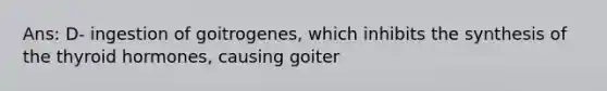 Ans: D- ingestion of goitrogenes, which inhibits the synthesis of the thyroid hormones, causing goiter