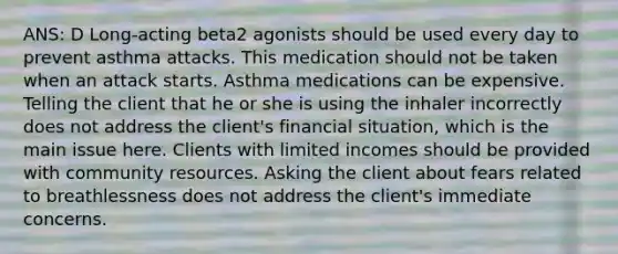 ANS: D Long-acting beta2 agonists should be used every day to prevent asthma attacks. This medication should not be taken when an attack starts. Asthma medications can be expensive. Telling the client that he or she is using the inhaler incorrectly does not address the client's financial situation, which is the main issue here. Clients with limited incomes should be provided with community resources. Asking the client about fears related to breathlessness does not address the client's immediate concerns.