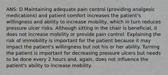 ANS: D Maintaining adequate pain control (providing analgesic medications) and patient comfort increases the patient's willingness and ability to increase mobility, which in turn reduces pressure ulcer risks. Although sitting in the chair is beneficial, it does not increase mobility or provide pain control. Explaining the risk of immobility is important for the patient because it may impact the patient's willingness but not his or her ability. Turning the patient is important for decreasing pressure ulcers but needs to be done every 2 hours and, again, does not influence the patient's ability to increase mobility.