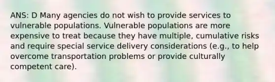 ANS: D Many agencies do not wish to provide services to vulnerable populations. Vulnerable populations are more expensive to treat because they have multiple, cumulative risks and require special service delivery considerations (e.g., to help overcome transportation problems or provide culturally competent care).