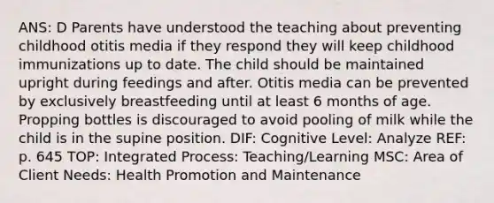 ANS: D Parents have understood the teaching about preventing childhood otitis media if they respond they will keep childhood immunizations up to date. The child should be maintained upright during feedings and after. Otitis media can be prevented by exclusively breastfeeding until at least 6 months of age. Propping bottles is discouraged to avoid pooling of milk while the child is in the supine position. DIF: Cognitive Level: Analyze REF: p. 645 TOP: Integrated Process: Teaching/Learning MSC: Area of Client Needs: Health Promotion and Maintenance