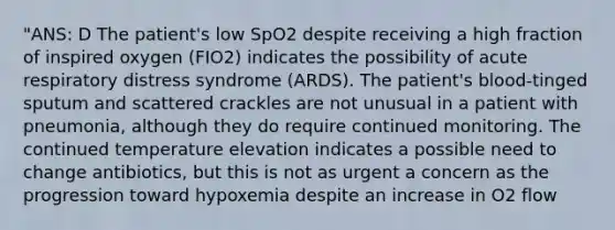 "ANS: D The patient's low SpO2 despite receiving a high fraction of inspired oxygen (FIO2) indicates the possibility of acute respiratory distress syndrome (ARDS). The patient's blood-tinged sputum and scattered crackles are not unusual in a patient with pneumonia, although they do require continued monitoring. The continued temperature elevation indicates a possible need to change antibiotics, but this is not as urgent a concern as the progression toward hypoxemia despite an increase in O2 flow