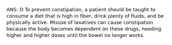 ANS: D To prevent constipation, a patient should be taught to consume a diet that is high in fiber, drink plenty of fluids, and be physically active. Misuse of laxatives can cause constipation because the body becomes dependent on these drugs, needing higher and higher doses until the bowel no longer works.