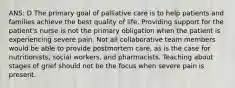 ANS: D The primary goal of palliative care is to help patients and families achieve the best quality of life. Providing support for the patient's nurse is not the primary obligation when the patient is experiencing severe pain. Not all collaborative team members would be able to provide postmortem care, as is the case for nutritionists, social workers, and pharmacists. Teaching about stages of grief should not be the focus when severe pain is present.