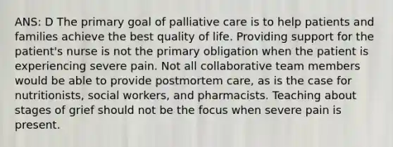 ANS: D The primary goal of palliative care is to help patients and families achieve the best quality of life. Providing support for the patient's nurse is not the primary obligation when the patient is experiencing severe pain. Not all collaborative team members would be able to provide postmortem care, as is the case for nutritionists, social workers, and pharmacists. Teaching about stages of grief should not be the focus when severe pain is present.