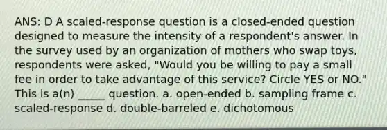 ANS: D A scaled-response question is a closed-ended question designed to measure the intensity of a respondent's answer. In the survey used by an organization of mothers who swap toys, respondents were asked, "Would you be willing to pay a small fee in order to take advantage of this service? Circle YES or NO." This is a(n) _____ question. a. open-ended b. sampling frame c. scaled-response d. double-barreled e. dichotomous