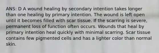 ANS: D A wound healing by secondary intention takes longer than one healing by primary intention. The wound is left open until it becomes filled with scar tissue. If the scarring is severe, permanent loss of function often occurs. Wounds that heal by primary intention heal quickly with minimal scarring. Scar tissue contains few pigmented cells and has a lighter color than normal skin.