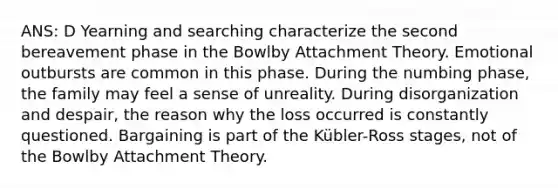 ANS: D Yearning and searching characterize the second bereavement phase in the Bowlby Attachment Theory. Emotional outbursts are common in this phase. During the numbing phase, the family may feel a sense of unreality. During disorganization and despair, the reason why the loss occurred is constantly questioned. Bargaining is part of the Kübler-Ross stages, not of the Bowlby Attachment Theory.