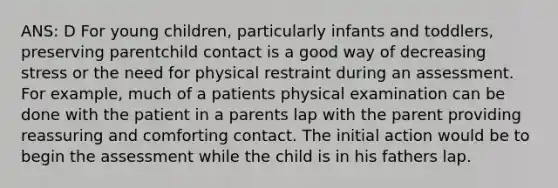 ANS: D For young children, particularly infants and toddlers, preserving parentchild contact is a good way of decreasing stress or the need for physical restraint during an assessment. For example, much of a patients physical examination can be done with the patient in a parents lap with the parent providing reassuring and comforting contact. The initial action would be to begin the assessment while the child is in his fathers lap.