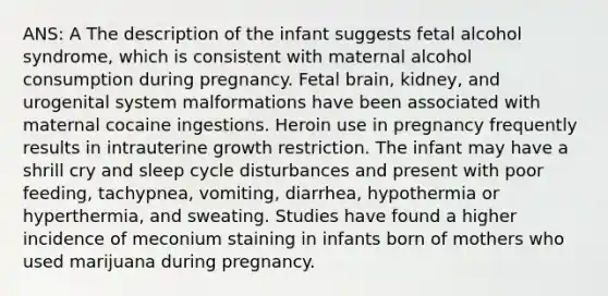 ANS: A The description of the infant suggests fetal alcohol syndrome, which is consistent with maternal alcohol consumption during pregnancy. Fetal brain, kidney, and urogenital system malformations have been associated with maternal cocaine ingestions. Heroin use in pregnancy frequently results in intrauterine growth restriction. The infant may have a shrill cry and sleep cycle disturbances and present with poor feeding, tachypnea, vomiting, diarrhea, hypothermia or hyperthermia, and sweating. Studies have found a higher incidence of meconium staining in infants born of mothers who used marijuana during pregnancy.