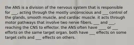 the ANS is a division of the nervous system that is responsible for ___, acting through the mostly unconscious and ___ control of the glands, smooth muscle, and cardiac muscle. it acts through motor pathways that involve two nerve fibers, ___ and ___, reaching the CNS to effector. the ANS often have ____ or ___ efforts on the same target organ. both have ___ effects on some target cells and ___ effects on others.