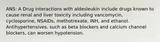 ANS: A Drug interactions with aldesleukin include drugs known to cause renal and liver toxicity including vancomycin, cyclosporine, NSAIDs, methotrexate, INH, and ethanol. Antihypertensives, such as beta blockers and calcium channel blockers, can worsen hypotension.