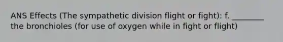 ANS Effects (The sympathetic division flight or fight): f. ________ the bronchioles (for use of oxygen while in fight or flight)