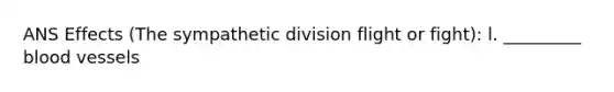 ANS Effects (The sympathetic division flight or fight): l. _________ blood vessels