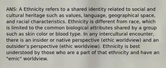 ANS: A Ethnicity refers to a shared identity related to social and cultural heritage such as values, language, geographical space, and racial characteristics. Ethnicity is different from race, which is limited to the common biological attributes shared by a group such as skin color or blood type. In any intercultural encounter, there is an insider or native perspective (ethic worldview) and an outsider's perspective (ethic worldview). Ethnicity is best understood by those who are a part of that ethnicity and have an "emic" worldview.