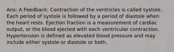 Ans: A Feedback: Contraction of the ventricles is called systole. Each period of systole is followed by a period of diastole when the heart rests. Ejection fraction is a measurement of cardiac output, or the blood ejected with each ventricular contraction. Hypertension is defined as elevated blood pressure and may include either systole or diastole or both.