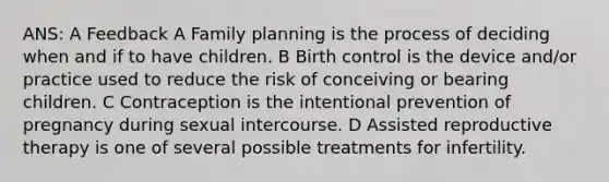 ANS: A Feedback A Family planning is the process of deciding when and if to have children. B Birth control is the device and/or practice used to reduce the risk of conceiving or bearing children. C Contraception is the intentional prevention of pregnancy during sexual intercourse. D Assisted reproductive therapy is one of several possible treatments for infertility.