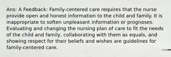 Ans: A Feedback: Family-centered care requires that the nurse provide open and honest information to the child and family. It is inappropriate to soften unpleasant information or prognoses. Evaluating and changing the nursing plan of care to fit the needs of the child and family, collaborating with them as equals, and showing respect for their beliefs and wishes are guidelines for family-centered care.