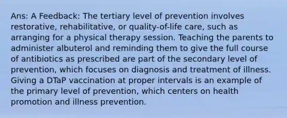 Ans: A Feedback: The tertiary level of prevention involves restorative, rehabilitative, or quality-of-life care, such as arranging for a physical therapy session. Teaching the parents to administer albuterol and reminding them to give the full course of antibiotics as prescribed are part of the secondary level of prevention, which focuses on diagnosis and treatment of illness. Giving a DTaP vaccination at proper intervals is an example of the primary level of prevention, which centers on health promotion and illness prevention.