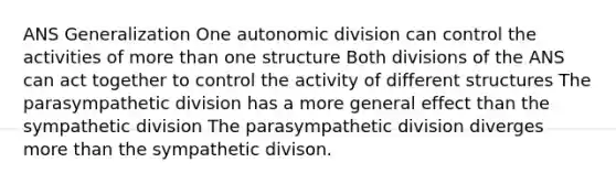 ANS Generalization One autonomic division can control the activities of <a href='https://www.questionai.com/knowledge/keWHlEPx42-more-than' class='anchor-knowledge'>more than</a> one structure Both divisions of the ANS can act together to control the activity of different structures The parasympathetic division has a more general effect than the sympathetic division The parasympathetic division diverges more than the sympathetic divison.