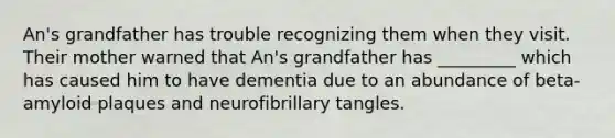 An's grandfather has trouble recognizing them when they visit. Their mother warned that An's grandfather has _________ which has caused him to have dementia due to an abundance of beta-amyloid plaques and neurofibrillary tangles.