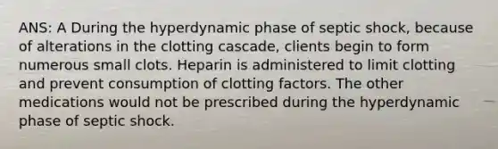 ANS: A During the hyperdynamic phase of septic shock, because of alterations in the clotting cascade, clients begin to form numerous small clots. Heparin is administered to limit clotting and prevent consumption of clotting factors. The other medications would not be prescribed during the hyperdynamic phase of septic shock.